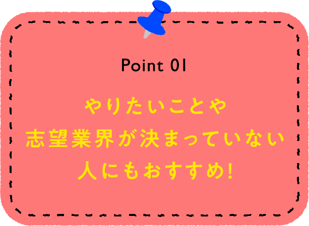 Point 01 やりたいことや志望業界が決まっていない人にもおすすめ！