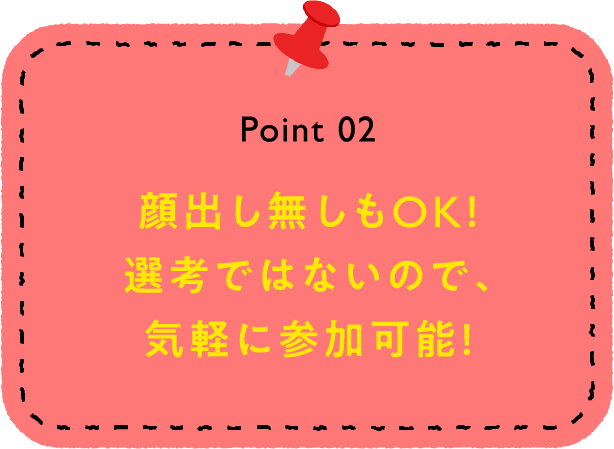 Point 02 顔出し無しもOK！選考ではないので、気軽に参加可能！