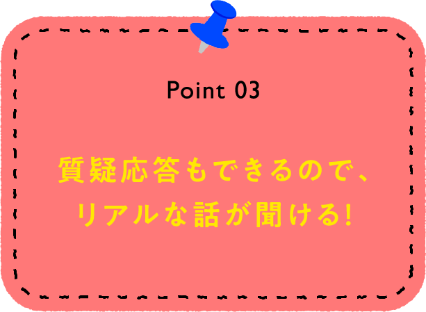 Point 03 質疑応答もできるので、リアルな話が聞ける！