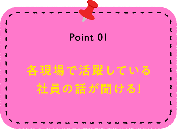 Point 01 各現場で活躍している社員の話が聞ける！
