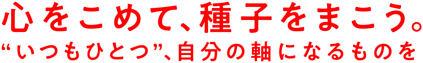 心を込めて、種子をまこう。“いつもひとつ”、心の軸になるものを