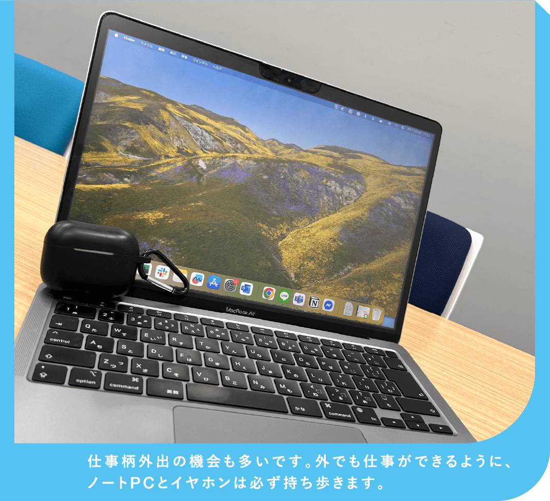 仕事柄外出の機会も多いです。外でも仕事ができるように、ノートPCとイヤホンは必ず持ち歩きます。