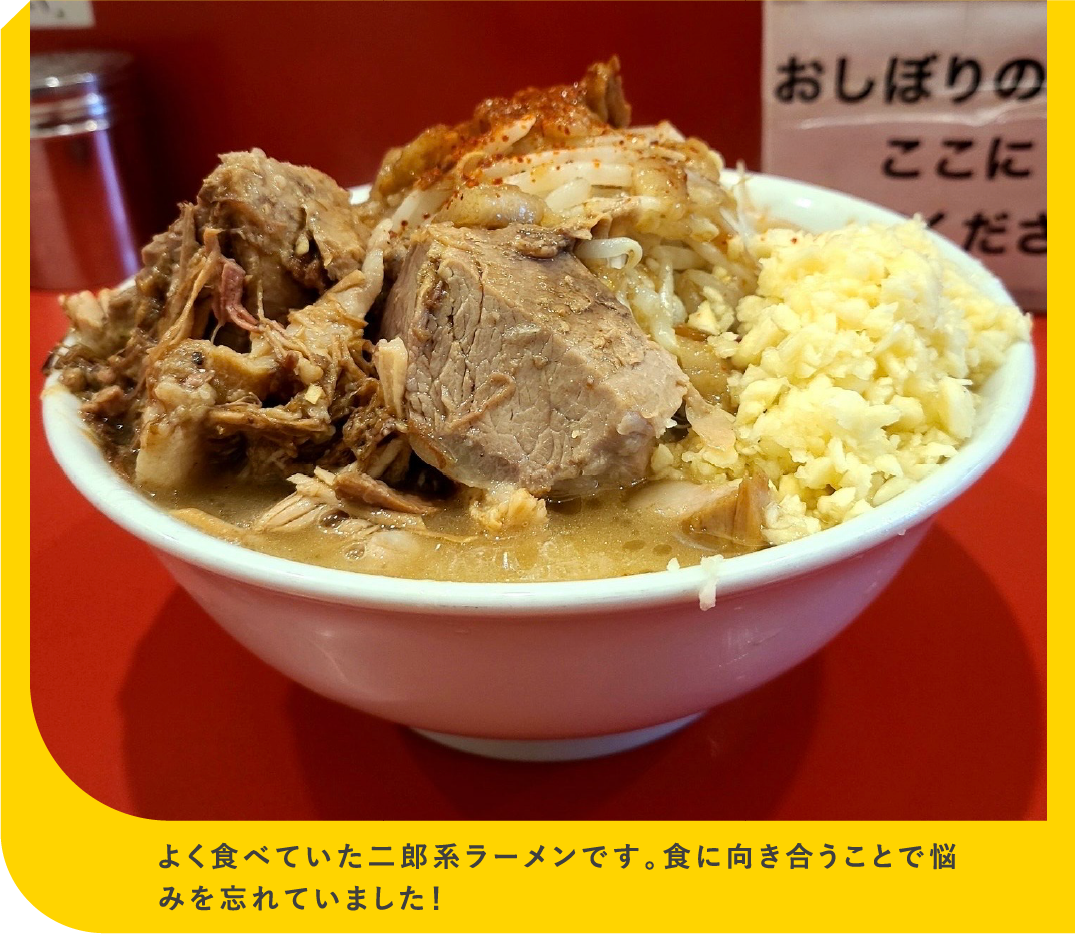 よく食べていた二郎系ラーメンです。食に向き合うことで悩みを忘れていました！